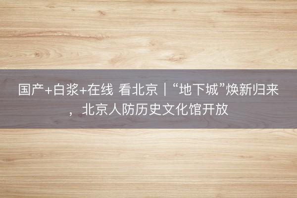国产+白浆+在线 看北京｜“地下城”焕新归来，北京人防历史文化馆开放