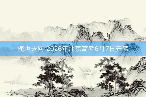 俺也去网 2026年北京高考6月7日开考