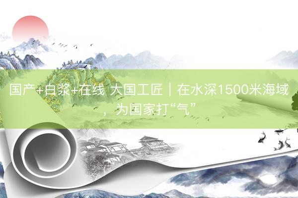 国产+白浆+在线 大国工匠｜在水深1500米海域，为国家打“气”