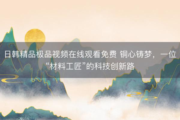 日韩精品极品视频在线观看免费 铜心铸梦，一位“材料工匠”的科技创新路