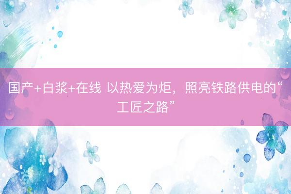 国产+白浆+在线 以热爱为炬，照亮铁路供电的“工匠之路”