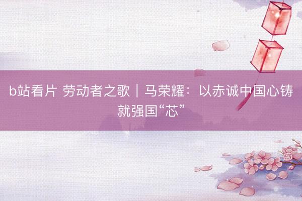 b站看片 劳动者之歌｜马荣耀：以赤诚中国心铸就强国“芯”