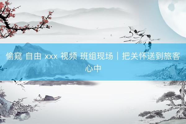 偷窥 自由 xxx 视频 班组现场｜把关怀送到旅客心中