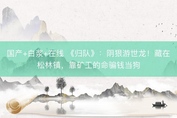国产+白浆+在线 《归队》：阴狠游世龙！藏在松林镇，靠矿工的命骗钱当狗