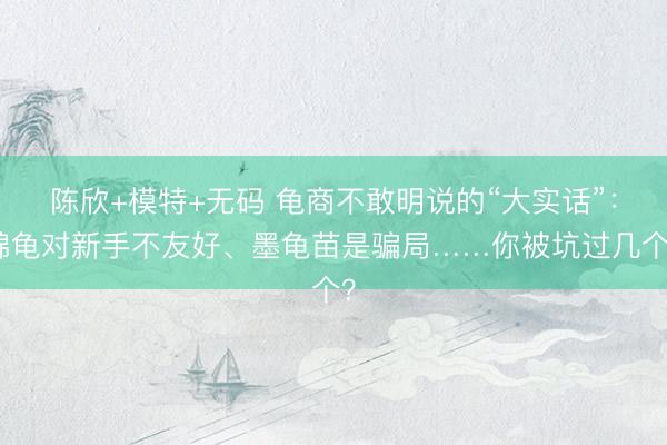 陈欣+模特+无码 龟商不敢明说的“大实话”：锦龟对新手不友好、墨龟苗是骗局……你被坑过几个？