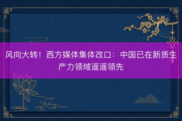 风向大转！西方媒体集体改口：中国已在新质生产力领域遥遥领先