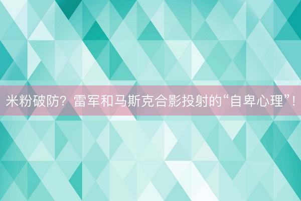 米粉破防？雷军和马斯克合影投射的“自卑心理”！
