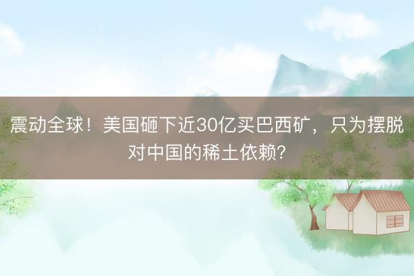 震动全球！美国砸下近30亿买巴西矿，只为摆脱对中国的稀土依赖？