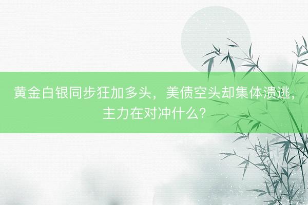 黄金白银同步狂加多头，美债空头却集体溃逃，主力在对冲什么？