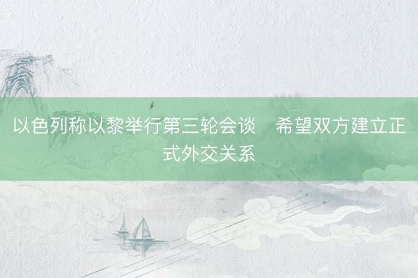 以色列称以黎举行第三轮会谈　希望双方建立正式外交关系