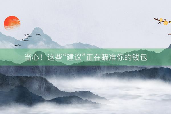 当心！这些“建议”正在瞄准你的钱包