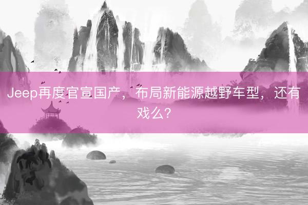 Jeep再度官宣国产，布局新能源越野车型，还有戏么？