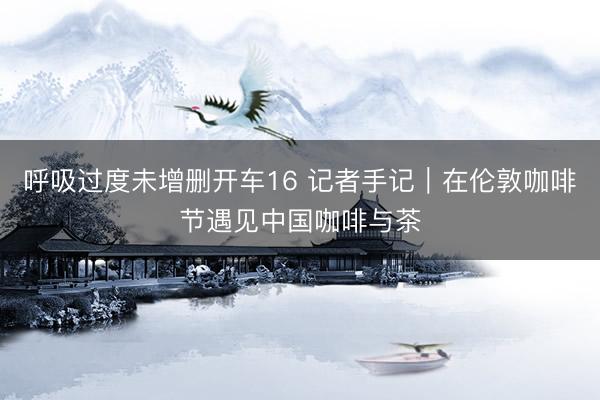 呼吸过度未增删开车16 记者手记｜在伦敦咖啡节遇见中国咖啡与茶