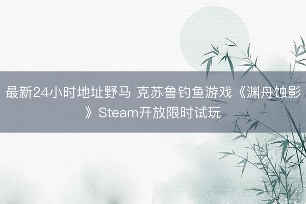 最新24小时地址野马 克苏鲁钓鱼游戏《渊舟蚀影》Steam开放限时试玩