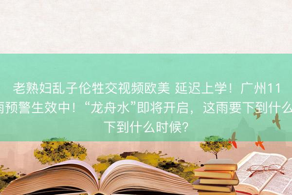 老熟妇乱子伦牲交视频欧美 延迟上学！广州11区暴雨预警生效中！“龙舟水”即将开启，这雨要下到什么时候？