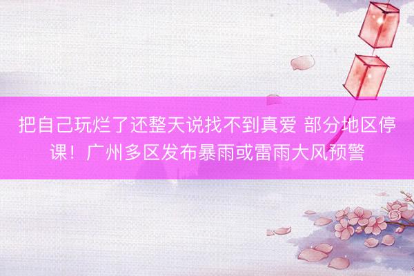 把自己玩烂了还整天说找不到真爱 部分地区停课！广州多区发布暴雨或雷雨大风预警