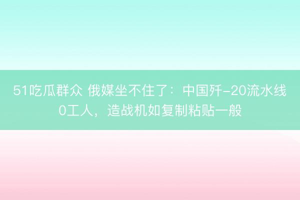 51吃瓜群众 俄媒坐不住了：中国歼-20流水线0工人，造战机如复制粘贴一般