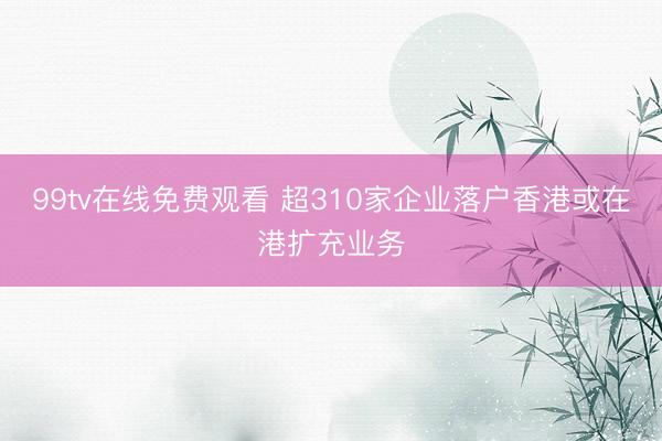 99tv在线免费观看 超310家企业落户香港或在港扩充业务