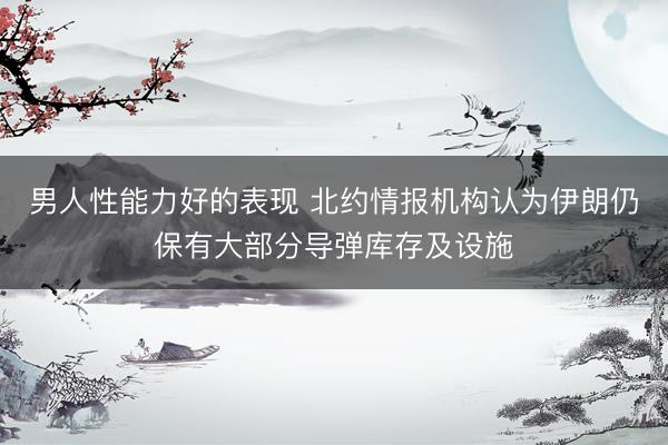 男人性能力好的表现 北约情报机构认为伊朗仍保有大部分导弹库存及设施