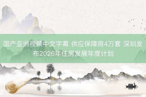 国产亚洲视频中文字幕 供应保障房4万套 深圳发布2026年住房发展年度计划