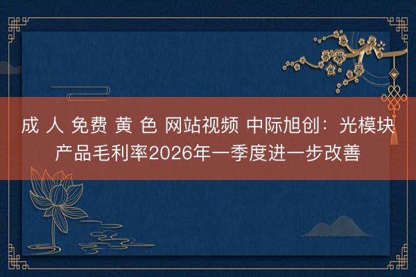 成 人 免费 黄 色 网站视频 中际旭创：光模块产品毛利率2026年一季度进一步改善
