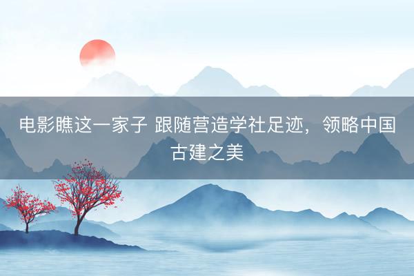 电影瞧这一家子 跟随营造学社足迹，领略中国古建之美