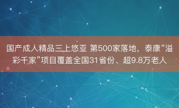 国产成人精品三上悠亚 第500家落地，泰康“溢彩千家”项目覆盖全国31省份、超9.8万老人