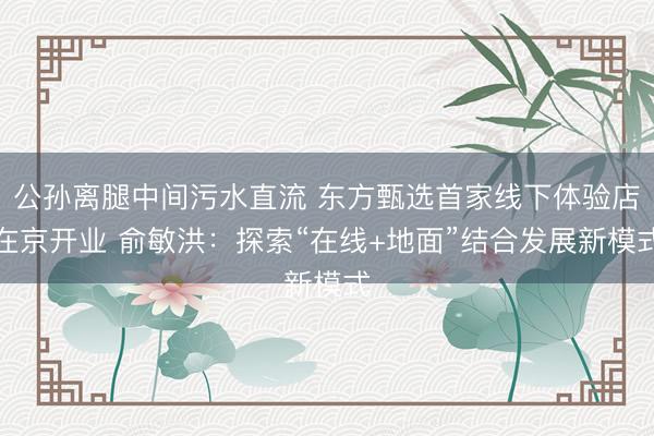 公孙离腿中间污水直流 东方甄选首家线下体验店在京开业 俞敏洪：探索“在线+地面”结合发展新模式