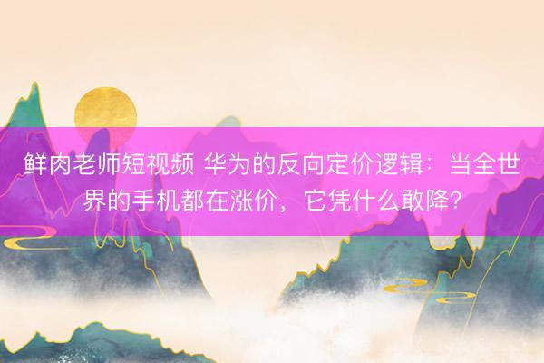 鲜肉老师短视频 华为的反向定价逻辑：当全世界的手机都在涨价，它凭什么敢降？