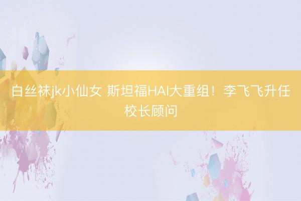 白丝袜jk小仙女 斯坦福HAI大重组！李飞飞升任校长顾问