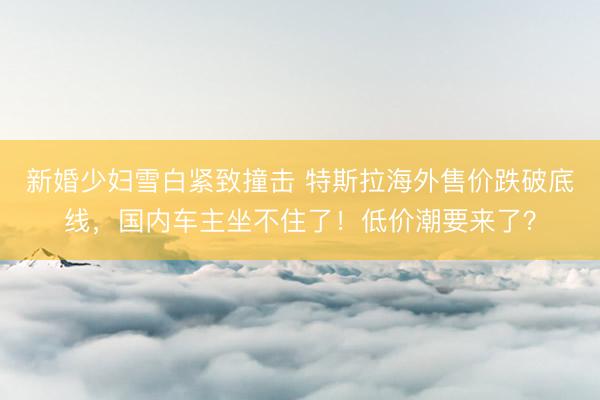 新婚少妇雪白紧致撞击 特斯拉海外售价跌破底线，国内车主坐不住了！低价潮要来了？