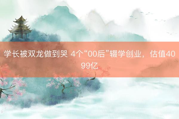 学长被双龙做到哭 4个“00后”辍学创业,估值4099亿