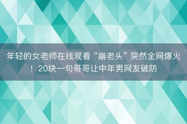 年轻的女老师在线观看 “崩老头” 突然全网爆火！20块一句哥哥让中年男网友破防