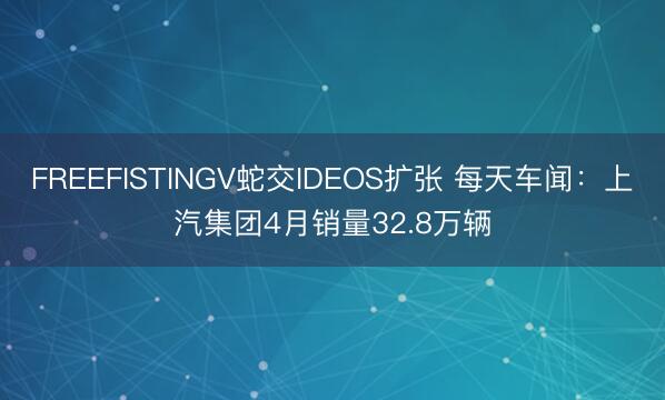 FREEFISTINGV蛇交IDEOS扩张 每天车闻：上汽集团4月销量32.8万辆