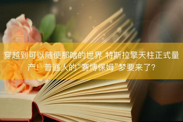 穿越到可以随便那啥的世界 特斯拉擎天柱正式量产！普通人的“赛博保姆”梦要来了？