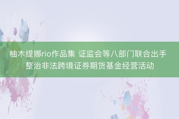 柚木缇娜rio作品集 证监会等八部门联合出手 整治非法跨境证券期货基金经营活动