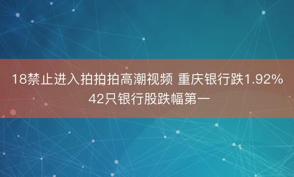 18禁止进入拍拍拍高潮视频 重庆银行跌1.92% 42只银行股跌幅第一