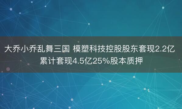 大乔小乔乱舞三国 模塑科技控股股东套现2.2亿 累计套现4.5亿25%股本质押