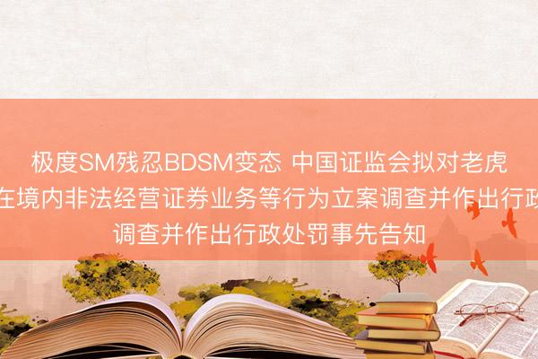 极度SM残忍BDSM变态 中国证监会拟对老虎、富途、长桥在境内非法经营证券业务等行为立案调查并作出行政处罚事先告知