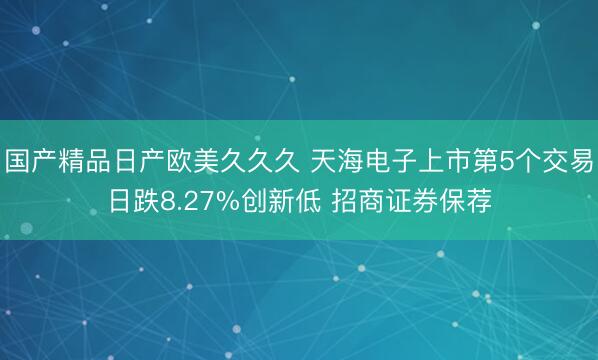 国产精品日产欧美久久久 天海电子上市第5个交易日跌8.27%创新低 招商证券保荐