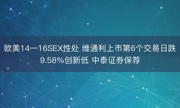 欧美14一16SEX性处 维通利上市第6个交易日跌9.58%创新低 中泰证券保荐