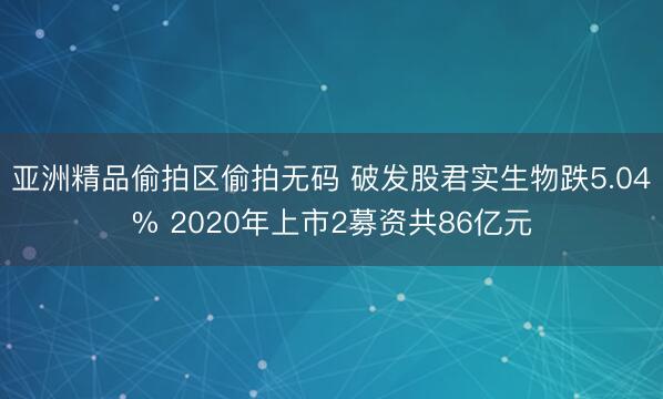 亚洲精品偷拍区偷拍无码 破发股君实生物跌5.04% 2020年上市2募资共86亿元