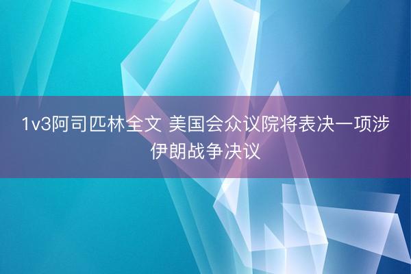 1v3阿司匹林全文 美国会众议院将表决一项涉伊朗战争决议