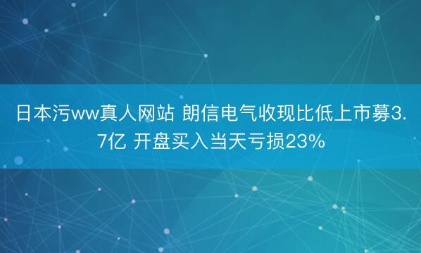 日本污ww真人网站 朗信电气收现比低上市募3.7亿 开盘买入当天亏损23%