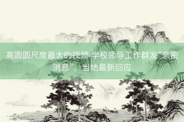 高圆圆尺度最大的视频 学校领导工作群发“亲密消息”,当地最新回应