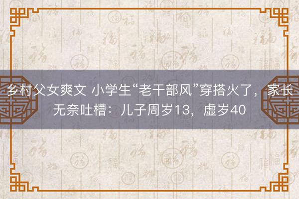乡村父女爽文 小学生“老干部风”穿搭火了，家长无奈吐槽：儿子周岁13，虚岁40