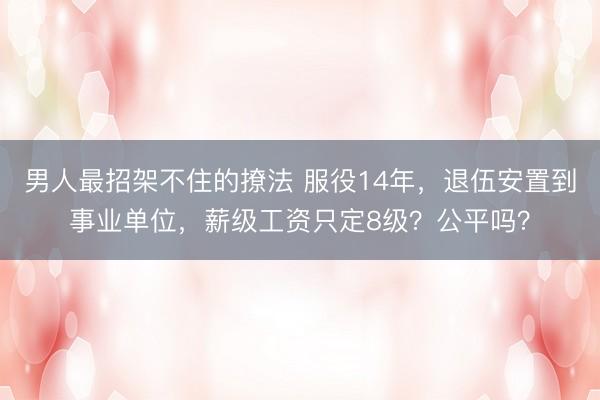 男人最招架不住的撩法 服役14年，退伍安置到事业单位，薪级工资只定8级？公平吗？