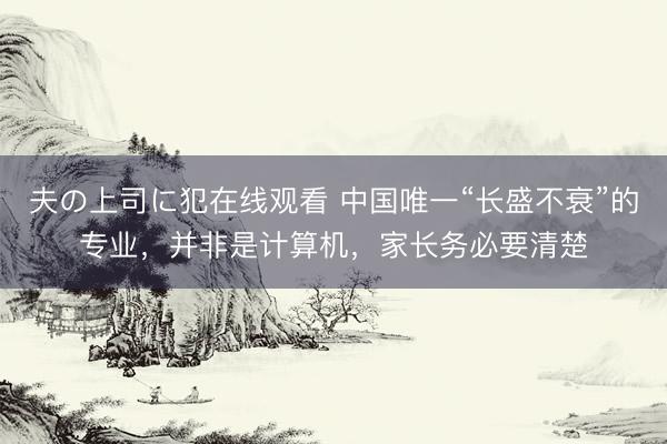 夫の上司に犯在线观看 中国唯一“长盛不衰”的专业，并非是计算机，家长务必要清楚
