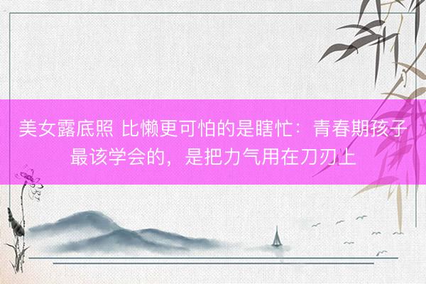 美女露底照 比懒更可怕的是瞎忙：青春期孩子最该学会的，是把力气用在刀刃上