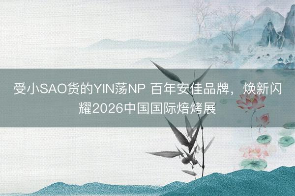 受小SAO货的YIN荡NP 百年安佳品牌，焕新闪耀2026中国国际焙烤展